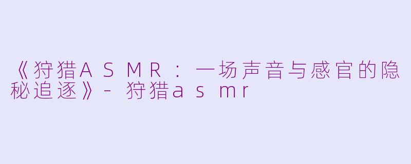 《狩猎ASMR：一场声音与感官的隐秘追逐》-狩猎asmr