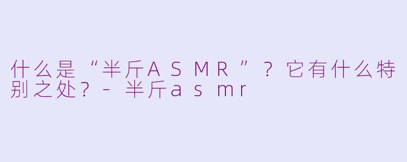 什么是“半斤ASMR”？它有什么特别之处？-半斤asmr