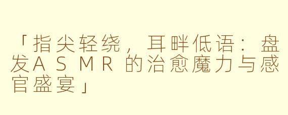 「指尖轻绕,耳畔低语:盘发ASMR的治愈魔力与感官盛宴」