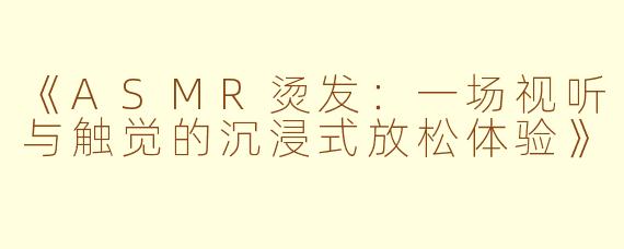 《ASMR烫发：一场视听与触觉的沉浸式放松体验》