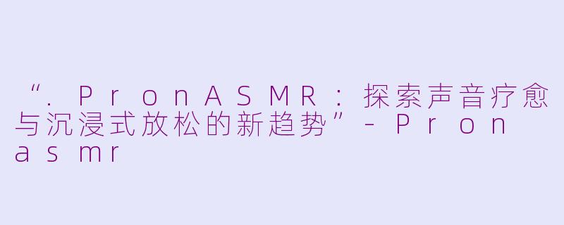 “.PronASMR：探索声音疗愈与沉浸式放松的新趋势”-Pron asmr