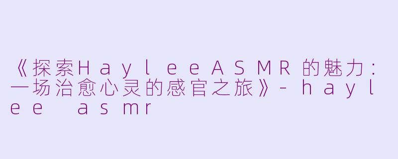 《探索HayleeASMR的魅力：一场治愈心灵的感官之旅》-haylee asmr