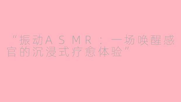 “振动ASMR：一场唤醒感官的沉浸式疗愈体验”