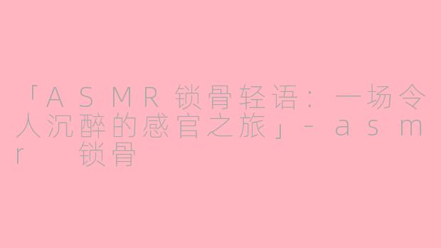 「ASMR锁骨轻语：一场令人沉醉的感官之旅」-asmr 锁骨