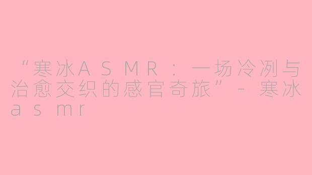 “寒冰ASMR：一场冷冽与治愈交织的感官奇旅”-寒冰asmr