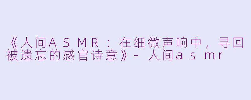 《人间ASMR：在细微声响中，寻回被遗忘的感官诗意》-人间asmr