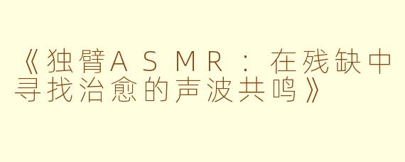 《独臂ASMR：在残缺中寻找治愈的声波共鸣》