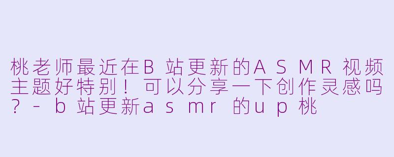 桃老师最近在B站更新的ASMR视频主题好特别！可以分享一下创作灵感吗？-b站更新asmr的up桃