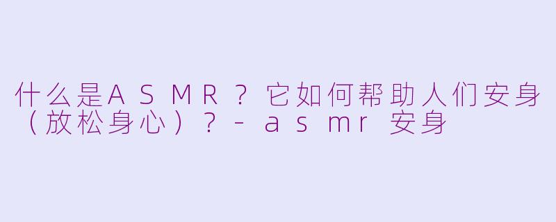 什么是ASMR？它如何帮助人们安身（放松身心）？-asmr安身