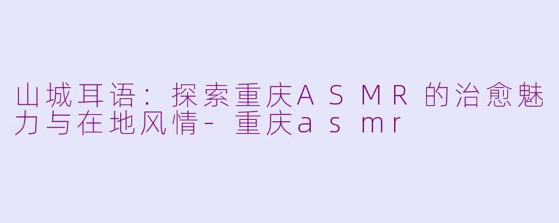 山城耳语：探索重庆ASMR的治愈魅力与在地风情-重庆asmr
