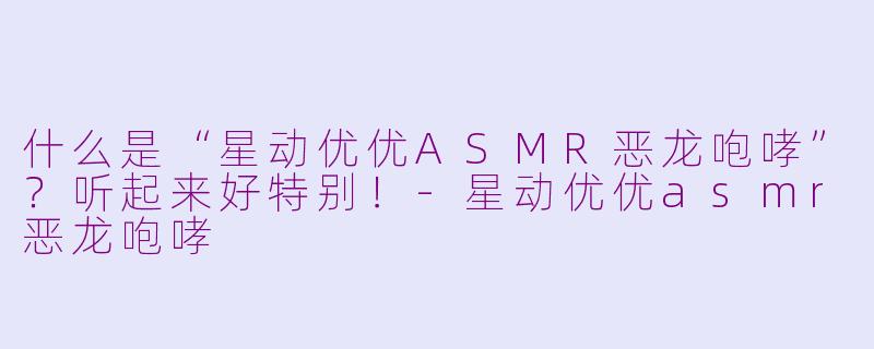 什么是“星动优优ASMR恶龙咆哮”？听起来好特别！-星动优优asmr恶龙咆哮