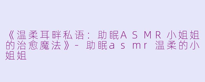 《温柔耳畔私语：助眠ASMR小姐姐的治愈魔法》-助眠asmr温柔的小姐姐