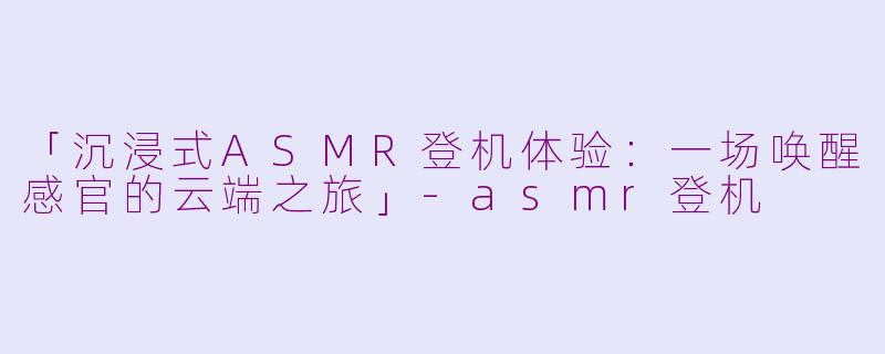 「沉浸式ASMR登机体验：一场唤醒感官的云端之旅」-asmr登机