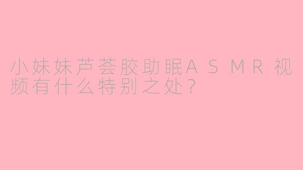 小妹妹芦荟胶助眠ASMR视频有什么特别之处？