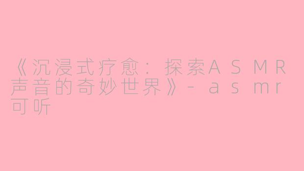 《沉浸式疗愈：探索ASMR声音的奇妙世界》-asmr可听