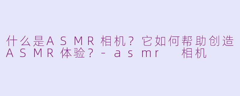 什么是ASMR相机?它如何帮助创造ASMR体验?