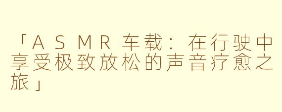 「ASMR车载：在行驶中享受极致放松的声音疗愈之旅」