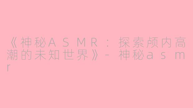 《神秘ASMR：探索颅内高潮的未知世界》-神秘asmr