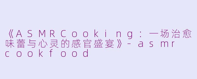 《ASMRCooking：一场治愈味蕾与心灵的感官盛宴》-asmr cookfood