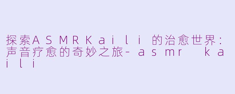探索ASMRKaili的治愈世界：声音疗愈的奇妙之旅-asmr kaili