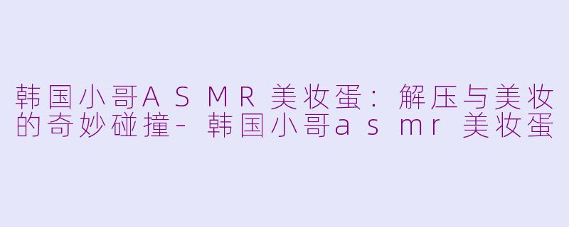 韩国小哥ASMR美妆蛋：解压与美妆的奇妙碰撞-韩国小哥asmr美妆蛋