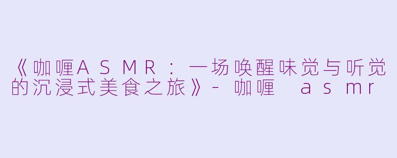 《咖喱ASMR：一场唤醒味觉与听觉的沉浸式美食之旅》-咖喱 asmr