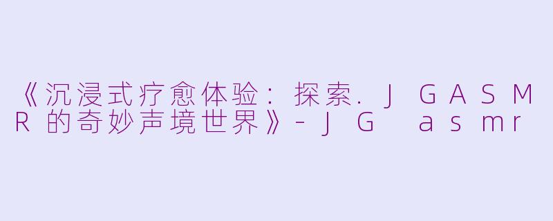 《沉浸式疗愈体验：探索.JGASMR的奇妙声境世界》-JG asmr