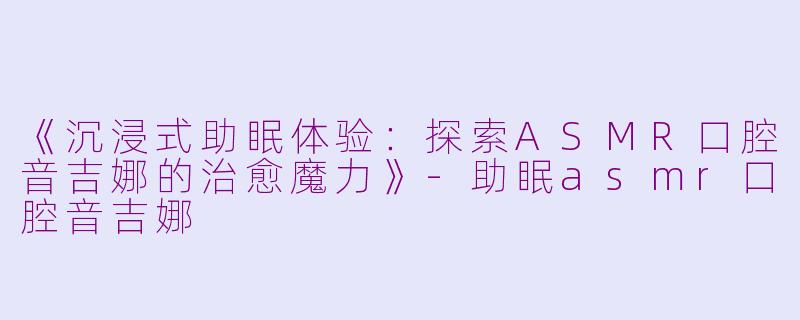 《沉浸式助眠体验：探索ASMR口腔音吉娜的治愈魔力》-助眠asmr口腔音吉娜