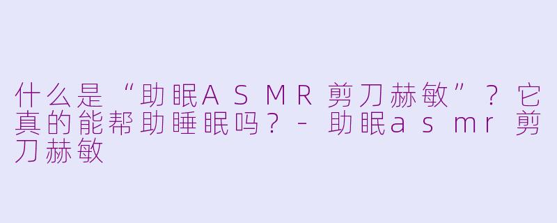 什么是“助眠ASMR剪刀赫敏”？它真的能帮助睡眠吗？-助眠asmr剪刀赫敏