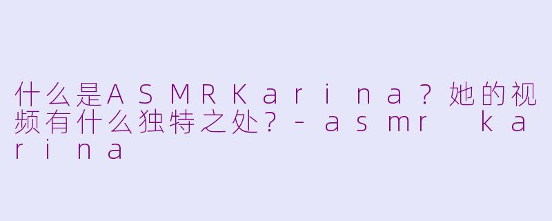 什么是ASMRKarina？她的视频有什么独特之处？-asmr karina