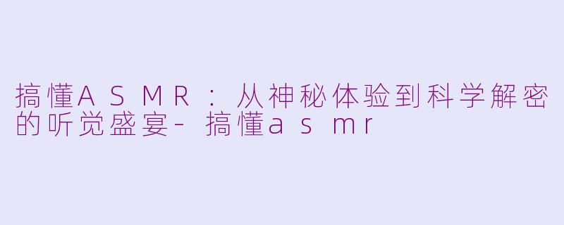 搞懂ASMR：从神秘体验到科学解密的听觉盛宴-搞懂asmr