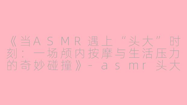 《当ASMR遇上“头大”时刻：一场颅内按摩与生活压力的奇妙碰撞》-asmr头大