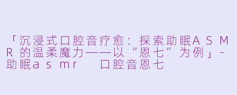 「沉浸式口腔音疗愈：探索助眠ASMR的温柔魔力——以“恩七”为例」-助眠asmr 口腔音恩七