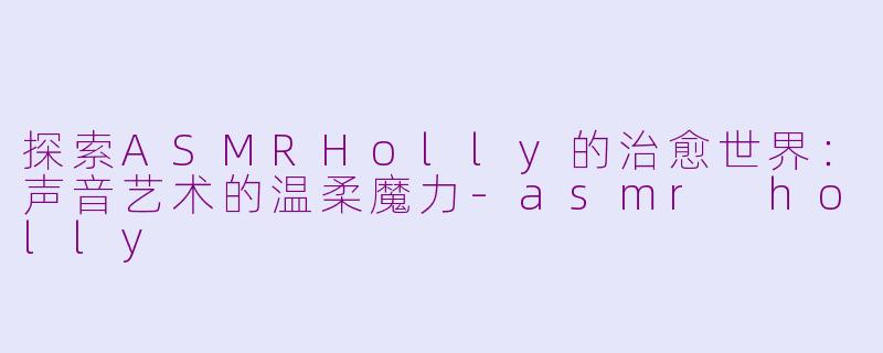 探索ASMRHolly的治愈世界：声音艺术的温柔魔力-asmr holly