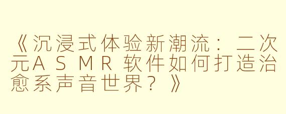 《沉浸式体验新潮流：二次元ASMR软件如何打造治愈系声音世界？》
