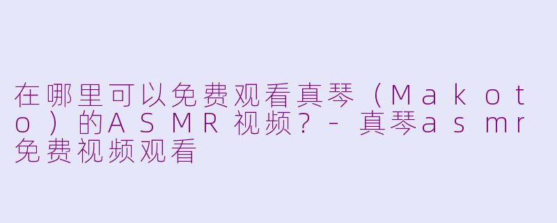 在哪里可以免费观看真琴(Makoto)的ASMR视频?
