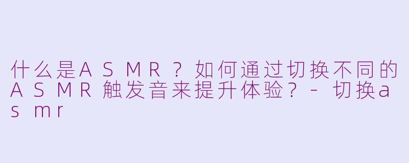 什么是ASMR？如何通过切换不同的ASMR触发音来提升体验？-切换asmr