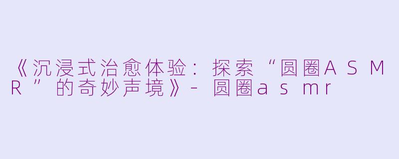《沉浸式治愈体验：探索“圆圈ASMR”的奇妙声境》-圆圈asmr