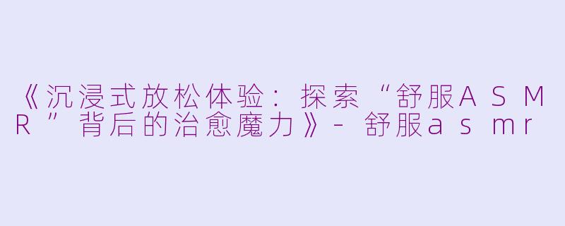 《沉浸式放松体验：探索“舒服ASMR”背后的治愈魔力》-舒服asmr