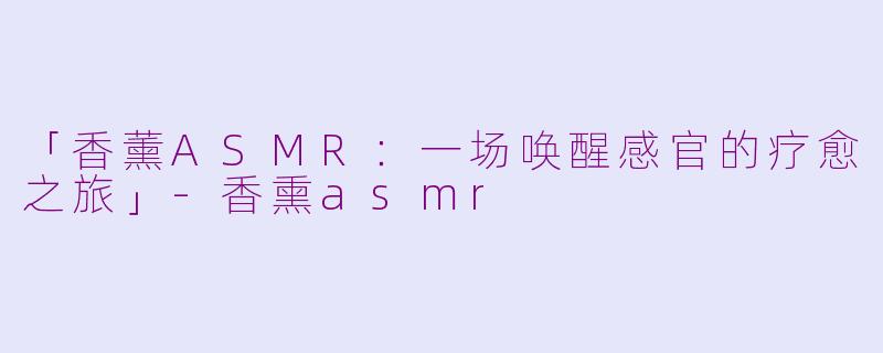 「香薰ASMR：一场唤醒感官的疗愈之旅」-香熏asmr