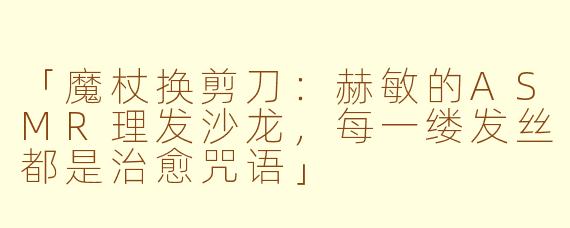「魔杖换剪刀：赫敏的ASMR理发沙龙，每一缕发丝都是治愈咒语」