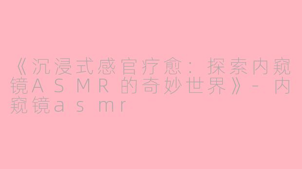 《沉浸式感官疗愈：探索内窥镜ASMR的奇妙世界》-内窥镜asmr