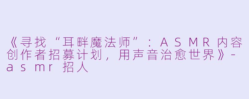《寻找“耳畔魔法师”：ASMR内容创作者招募计划，用声音治愈世界》-asmr招人