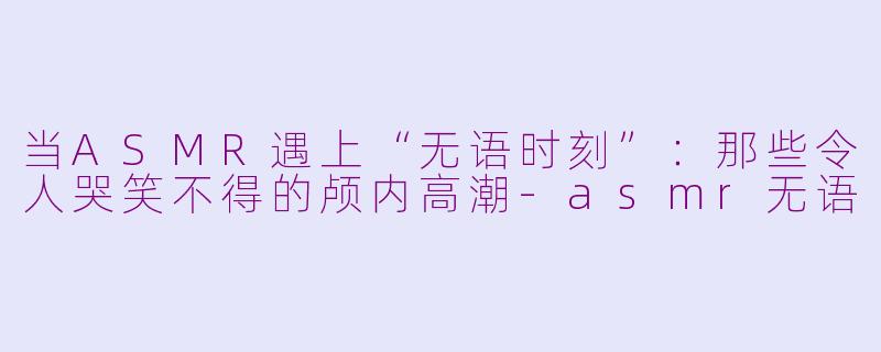 当ASMR遇上“无语时刻”：那些令人哭笑不得的颅内高潮-asmr无语