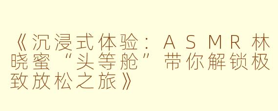 《沉浸式体验：ASMR林晓蜜“头等舱”带你解锁极致放松之旅》