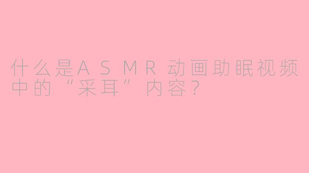 什么是ASMR动画助眠视频中的“采耳”内容？