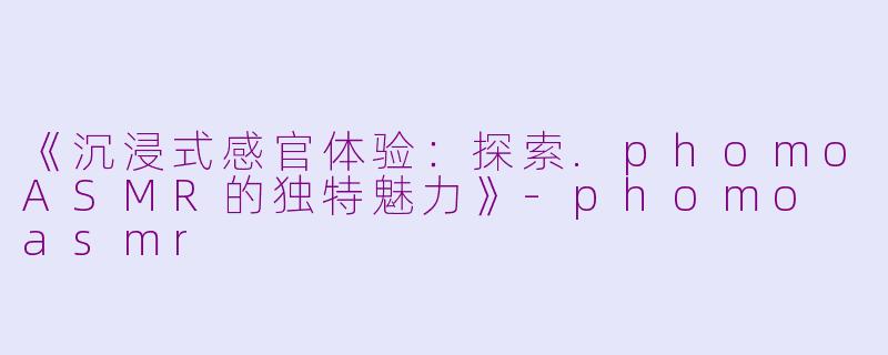 《沉浸式感官体验：探索.phomoASMR的独特魅力》-phomo asmr