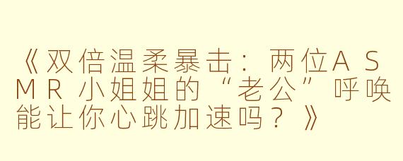 《双倍温柔暴击：两位ASMR小姐姐的“老公”呼唤能让你心跳加速吗？》