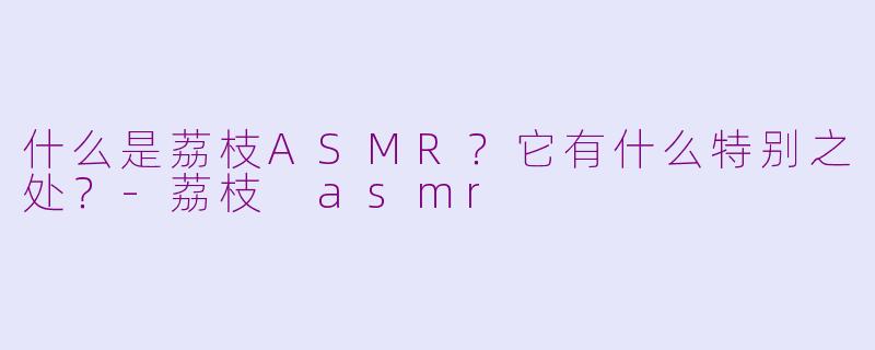 什么是荔枝ASMR?它有什么特别之处?