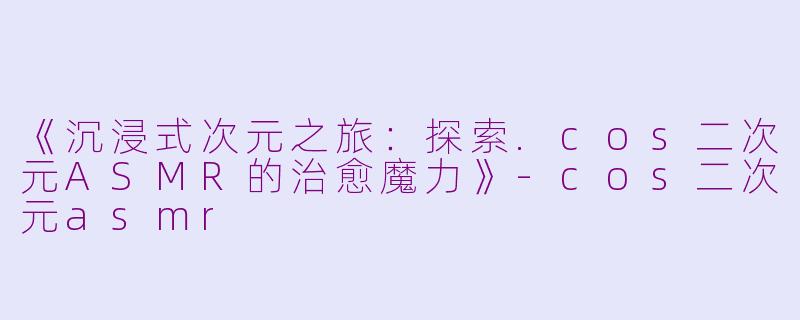 《沉浸式次元之旅：探索.cos二次元ASMR的治愈魔力》-cos二次元asmr